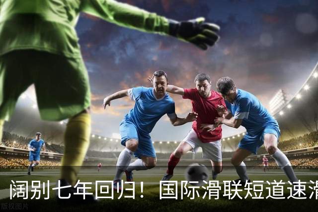 阔别七年回归！国际滑联短道速滑世界巡回赛上海站开赛在即